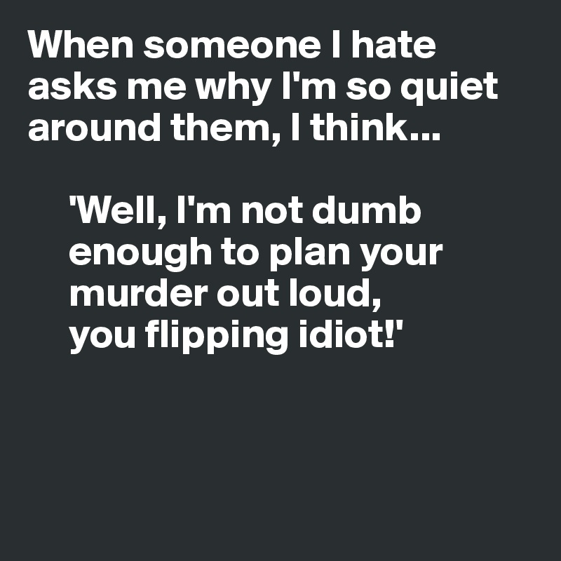 When someone I hate asks me why I'm so quiet
around them, I think... 

     'Well, I'm not dumb
     enough to plan your
     murder out loud,
     you flipping idiot!'



