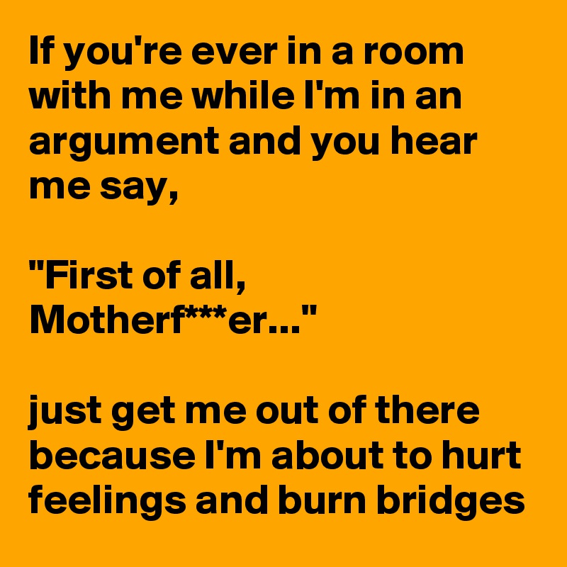 If you're ever in a room with me while I'm in an argument and you hear me say,

"First of all, Motherf***er..." 

just get me out of there because I'm about to hurt feelings and burn bridges