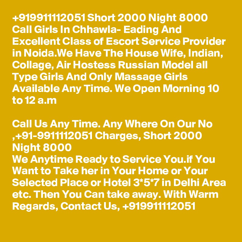 +919911112051 Short 2000 Night 8000 Call Girls In Chhawla- Eading And Excellent Class of Escort Service Provider in Noida.We Have The House Wife, Indian, Collage, Air Hostess Russian Model all Type Girls And Only Massage Girls Available Any Time. We Open Morning 10 to 12 a.m

Call Us Any Time. Any Where On Our No ,+91-9911112051 Charges, Short 2000 Night 8000
We Anytime Ready to Service You.if You Want to Take her in Your Home or Your Selected Place or Hotel 3*5*7 in Delhi Area etc. Then You Can take away. With Warm Regards, Contact Us, +919911112051