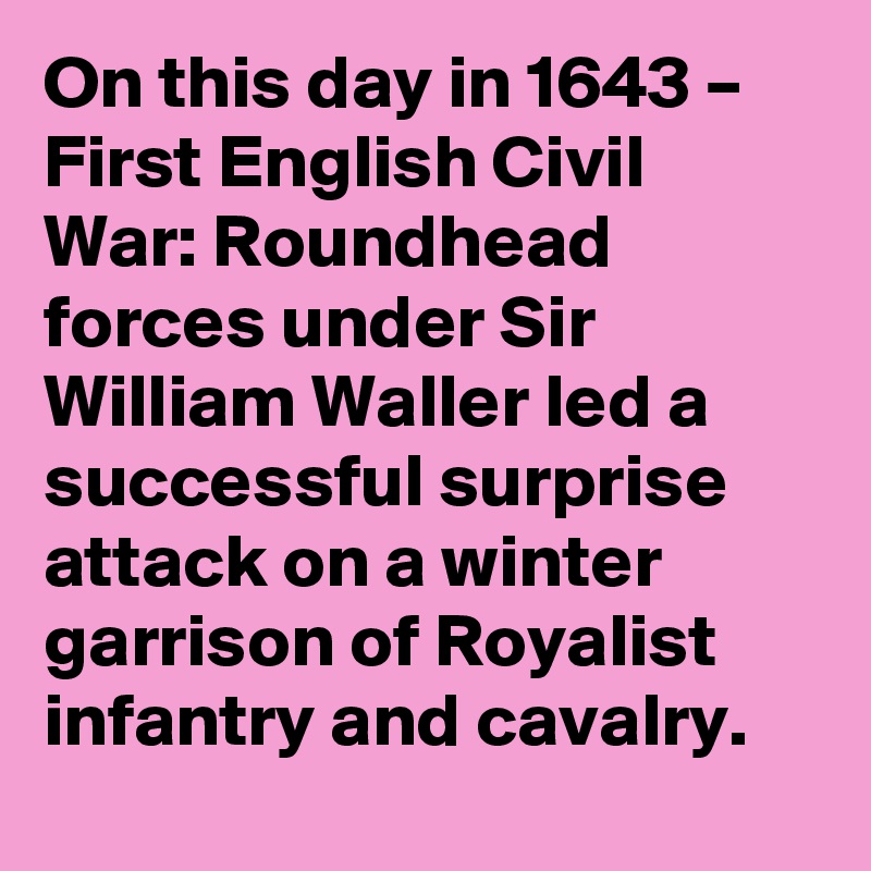 On this day in 1643 – First English Civil War: Roundhead forces under Sir William Waller led a successful surprise attack on a winter garrison of Royalist infantry and cavalry.