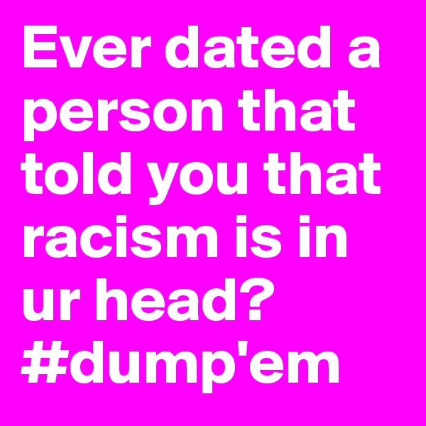 Ever dated a person that told you that racism is in ur head? #dump'em
