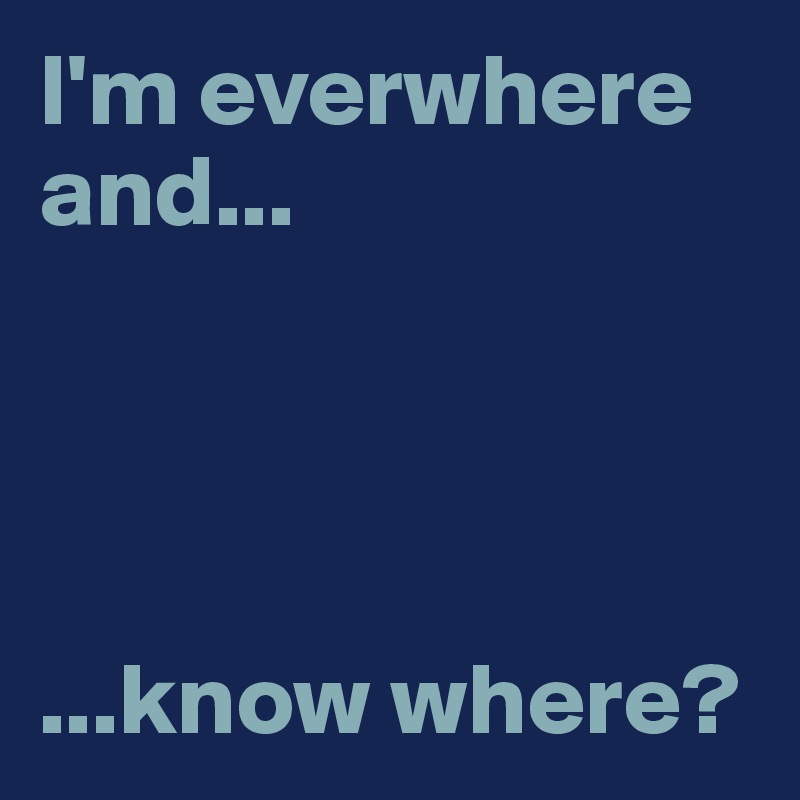 I'm everwhere and...




...know where?