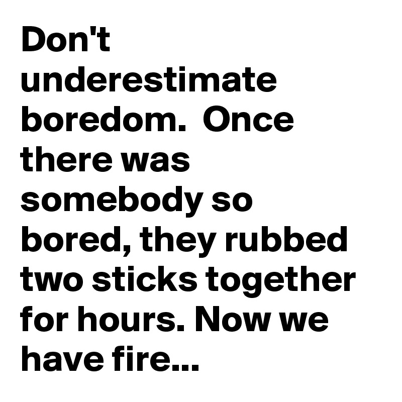 Don't underestimate boredom.  Once there was somebody so bored, they rubbed two sticks together for hours. Now we have fire...