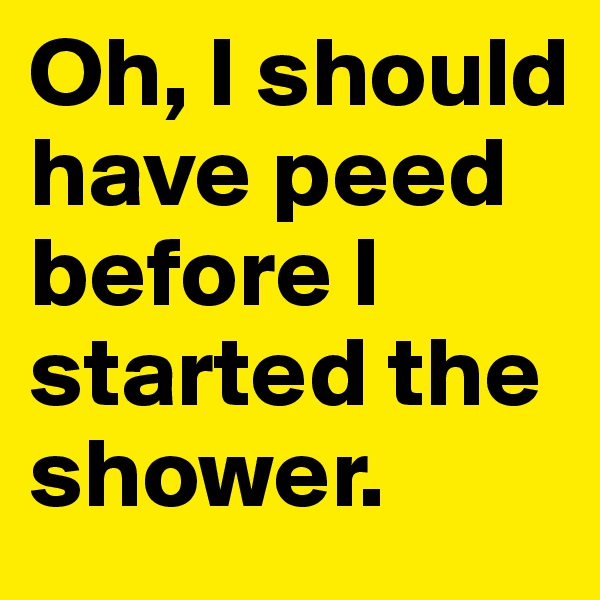 Oh, I should have peed before I started the shower.