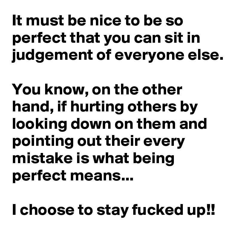 It must be nice to be so perfect that you can sit in judgement of everyone else.

You know, on the other hand, if hurting others by looking down on them and pointing out their every mistake is what being perfect means...

I choose to stay fucked up!!