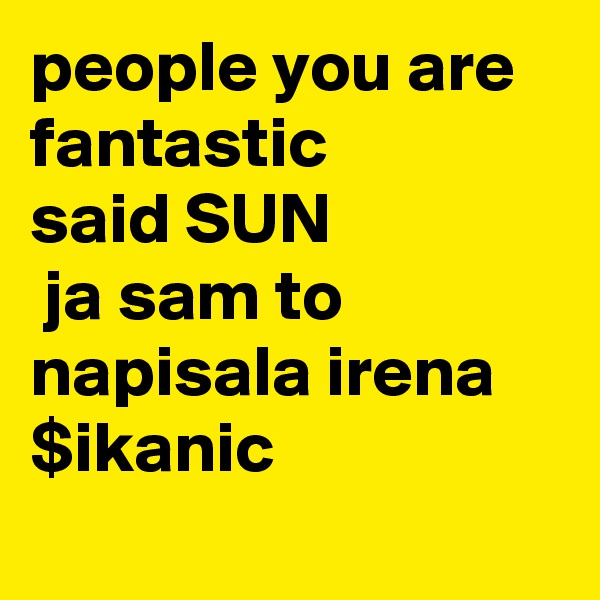 people you are fantastic
said SUN
 ja sam to napisala irena $ikanic
