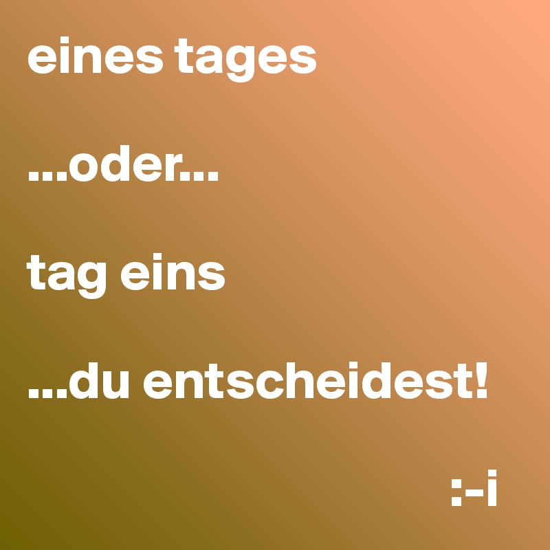 eines tages

...oder...

tag eins

...du entscheidest!

                                       :-i