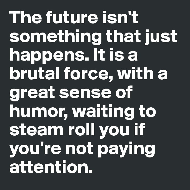 The future isn't something that just happens. It is a brutal force, with a great sense of humor, waiting to steam roll you if you're not paying attention. 