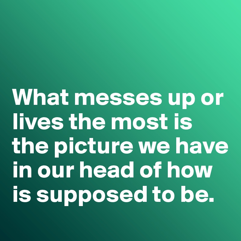 


What messes up or lives the most is the picture we have in our head of how is supposed to be. 