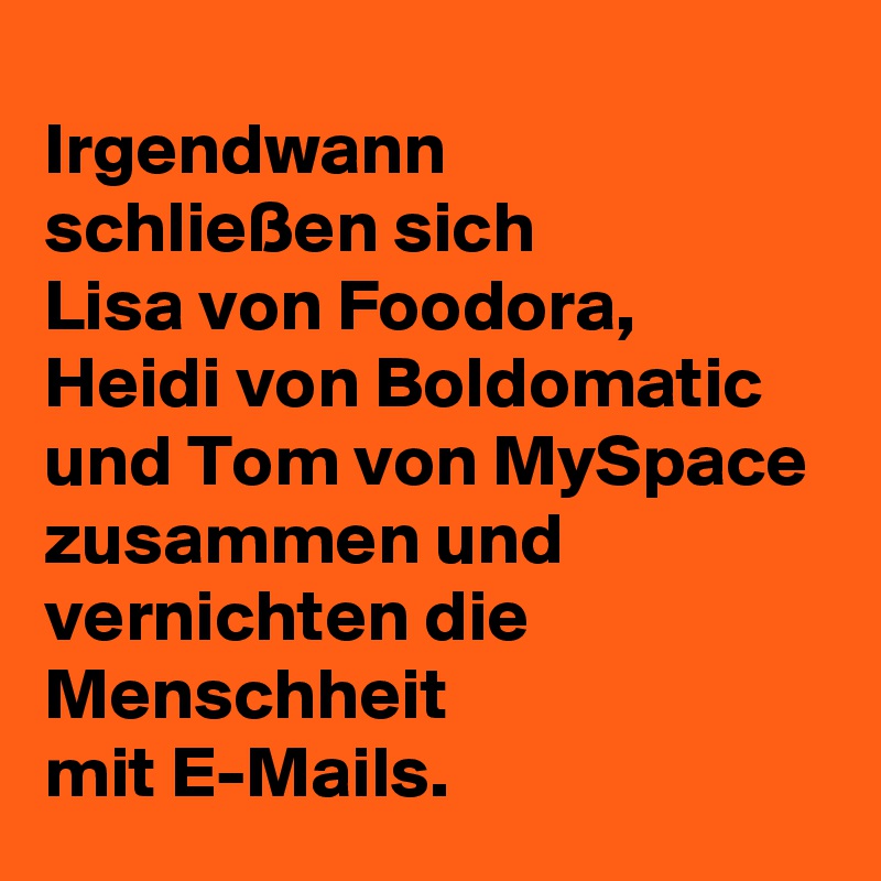Irgendwann 
schließen sich 
Lisa von Foodora, 
Heidi von Boldomatic und Tom von MySpace 
zusammen und vernichten die Menschheit 
mit E-Mails.