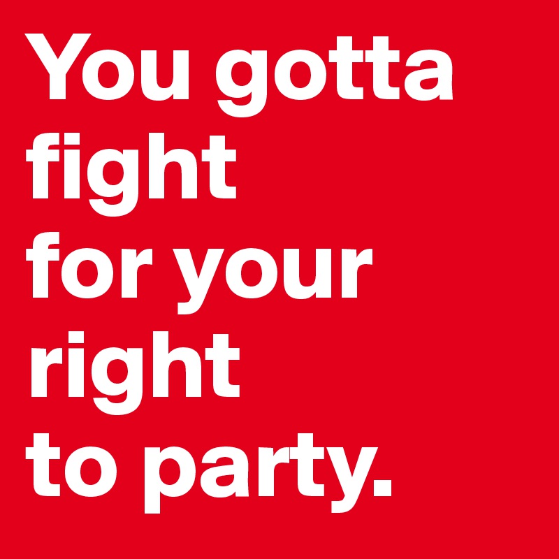 You gotta fight 
for your right 
to party.