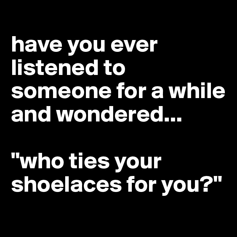 
have you ever listened to someone for a while and wondered...

"who ties your shoelaces for you?"