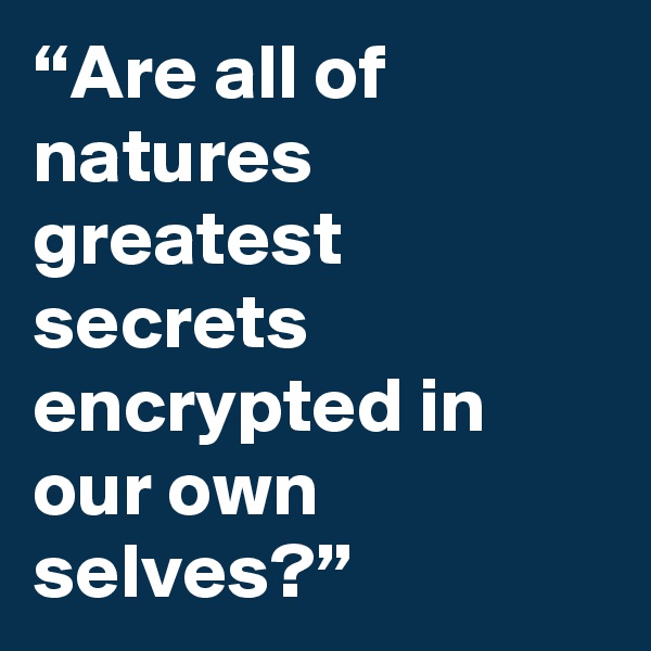 “Are all of natures greatest secrets encrypted in our own selves?”