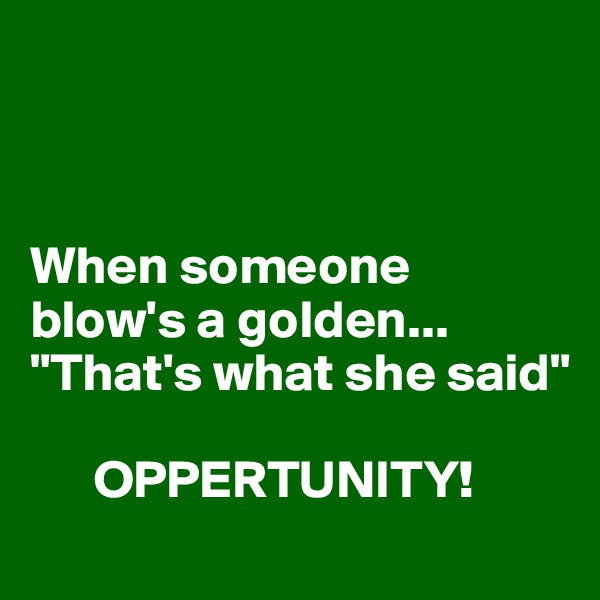 



When someone blow's a golden...
"That's what she said"

      OPPERTUNITY!