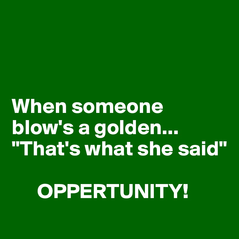 



When someone blow's a golden...
"That's what she said"

      OPPERTUNITY!
