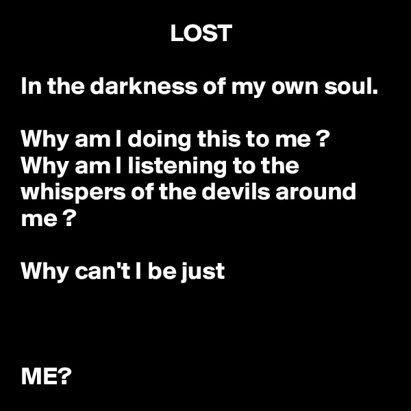                               LOST

In the darkness of my own soul.

Why am I doing this to me ?
Why am I listening to the whispers of the devils around me ? 

Why can't I be just   
                                                                                                                                                                                                                                                    
                          
                               
ME?