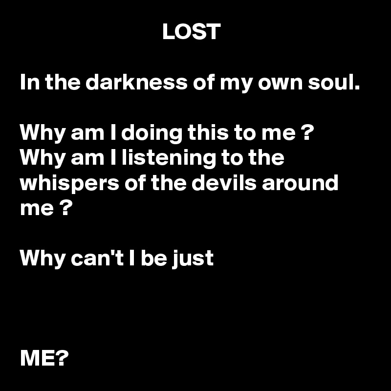                              LOST

In the darkness of my own soul.

Why am I doing this to me ?
Why am I listening to the whispers of the devils around me ? 

Why can't I be just   
                                                                                                                                                                                                                                                    
                          
                               
ME?