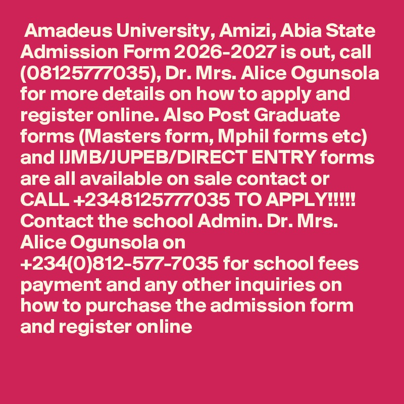  Amadeus University, Amizi, Abia State Admission Form 2026-2027 is out, call (08125777035), Dr. Mrs. Alice Ogunsola for more details on how to apply and register online. Also Post Graduate forms (Masters form, Mphil forms etc) and IJMB/JUPEB/DIRECT ENTRY forms are all available on sale contact or CALL +2348125777035 TO APPLY!!!!! Contact the school Admin. Dr. Mrs. Alice Ogunsola on +234(0)812-577-7035 for school fees payment and any other inquiries on how to purchase the admission form and register online

 