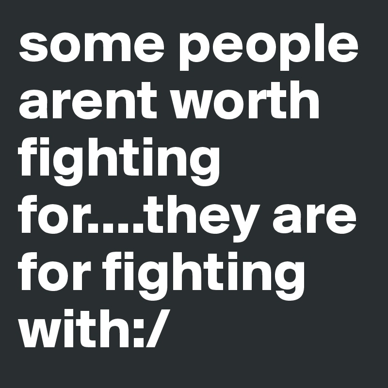 some people arent worth fighting for....they are for fighting with:/