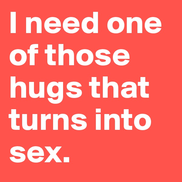 I need one of those hugs that turns into sex.