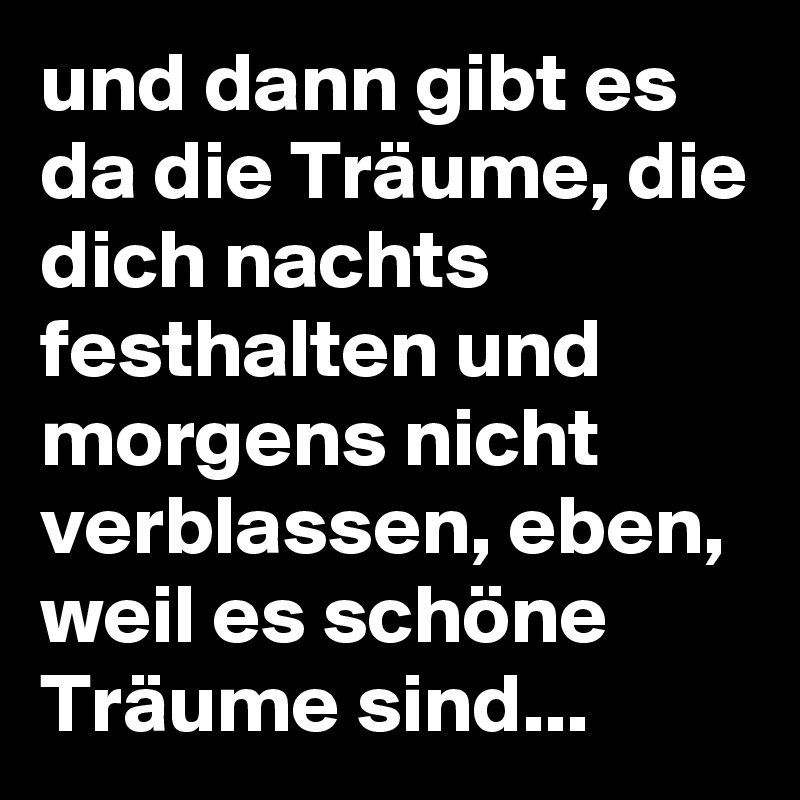 und dann gibt es da die Träume, die dich nachts festhalten und morgens nicht verblassen, eben, weil es schöne Träume sind... 