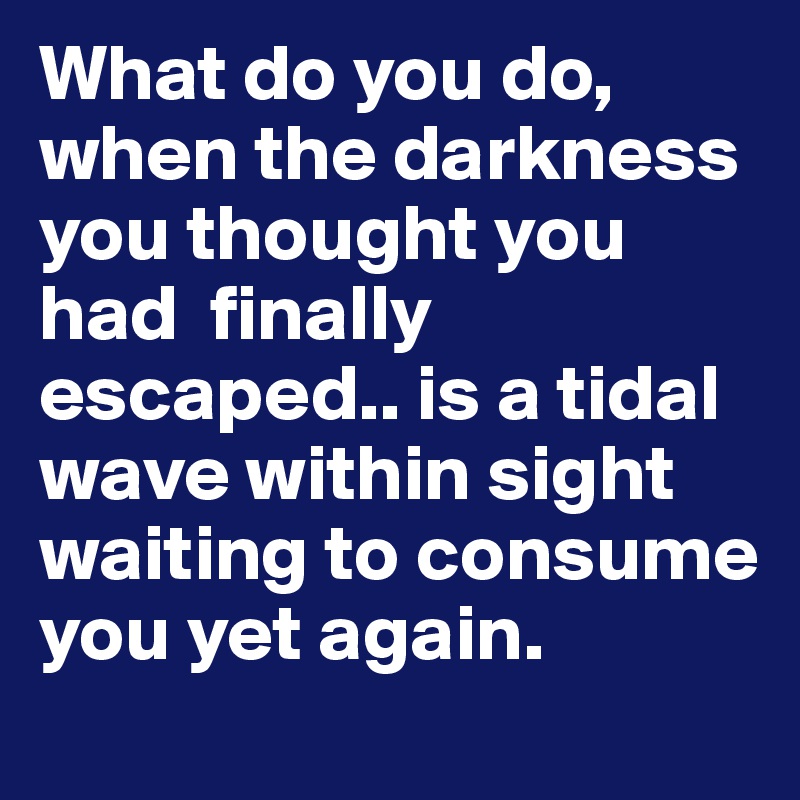 What do you do, when the darkness you thought you had  finally escaped.. is a tidal wave within sight waiting to consume you yet again. 