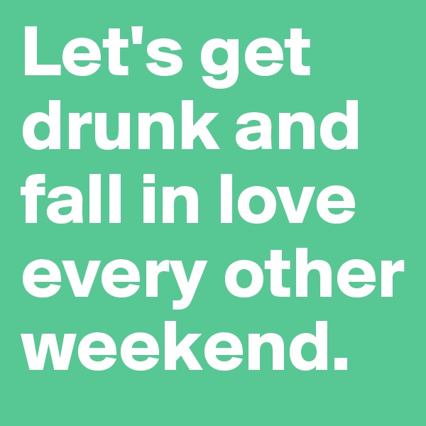 Let's get drunk and fall in love every other weekend.