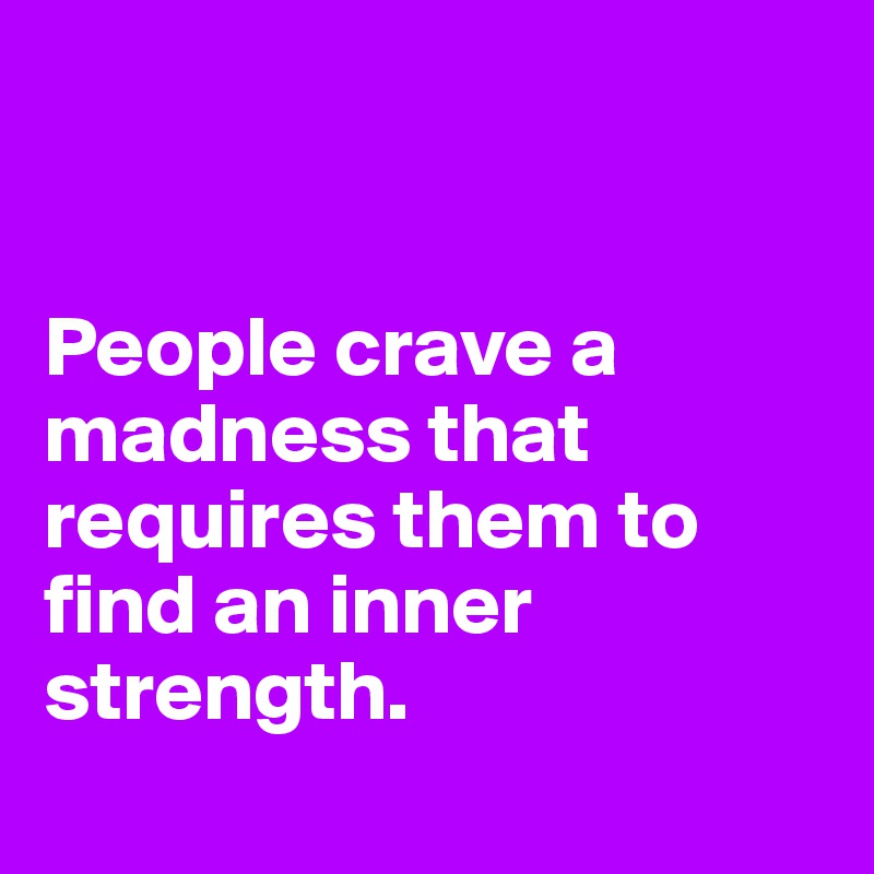 


People crave a madness that requires them to find an inner strength.
