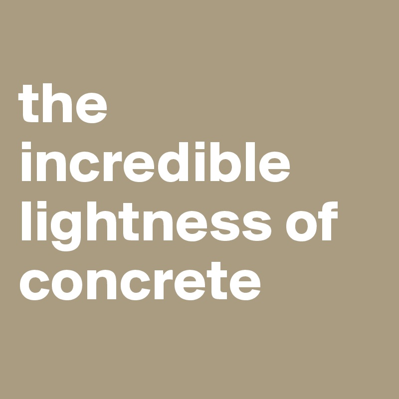 
the incredible lightness of concrete
