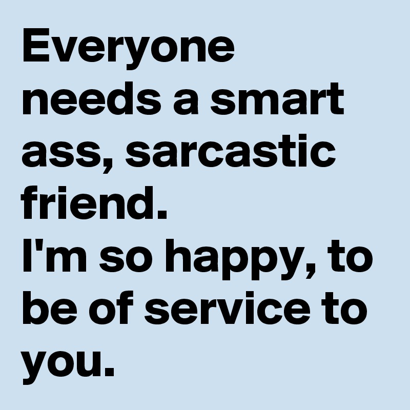 Everyone needs a smart ass, sarcastic friend.
I'm so happy, to be of service to you.