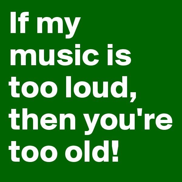 If my music is too loud, then you're too old!