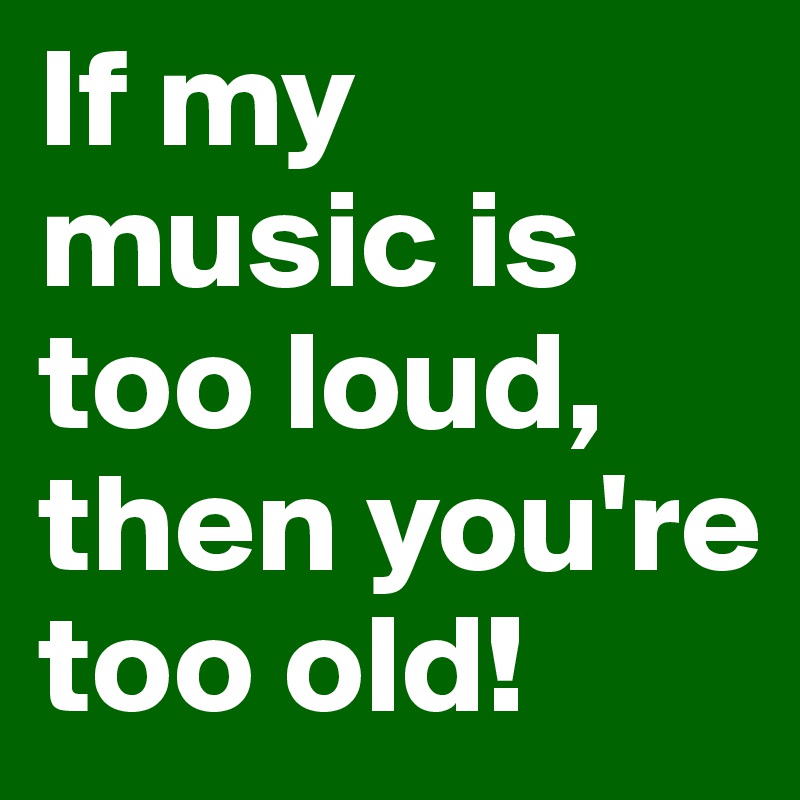 If my music is too loud, then you're too old!