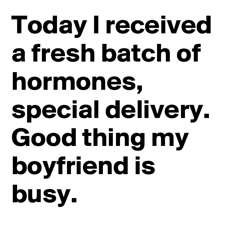 Today I received a fresh batch of hormones, special delivery. Good thing my boyfriend is busy.