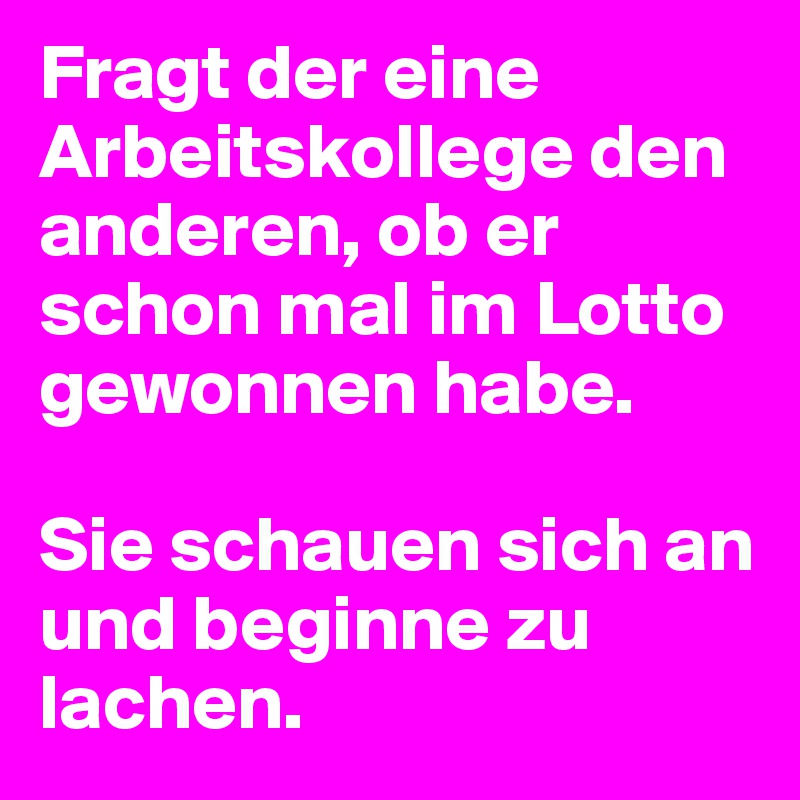 Fragt der eine Arbeitskollege den anderen, ob er schon mal im Lotto gewonnen habe.

Sie schauen sich an und beginne zu lachen.