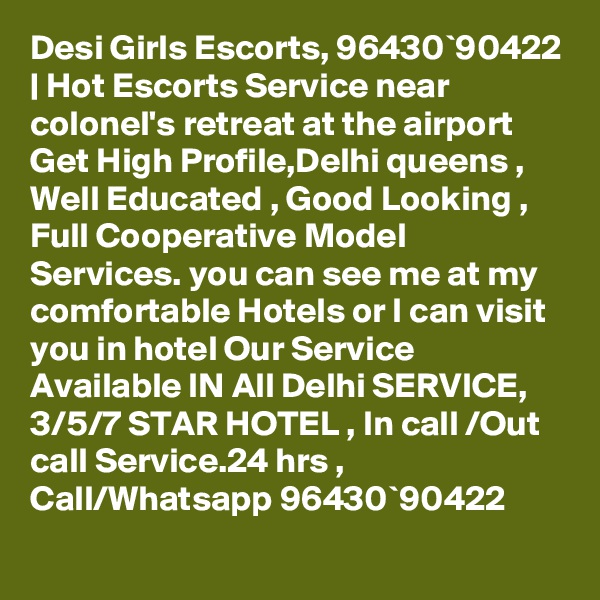 Desi Girls Escorts, 96430`90422 | Hot Escorts Service near colonel's retreat at the airport Get High Profile,Delhi queens , Well Educated , Good Looking , Full Cooperative Model Services. you can see me at my comfortable Hotels or I can visit you in hotel Our Service Available IN All Delhi SERVICE, 3/5/7 STAR HOTEL , In call /Out call Service.24 hrs , Call/Whatsapp 96430`90422 
