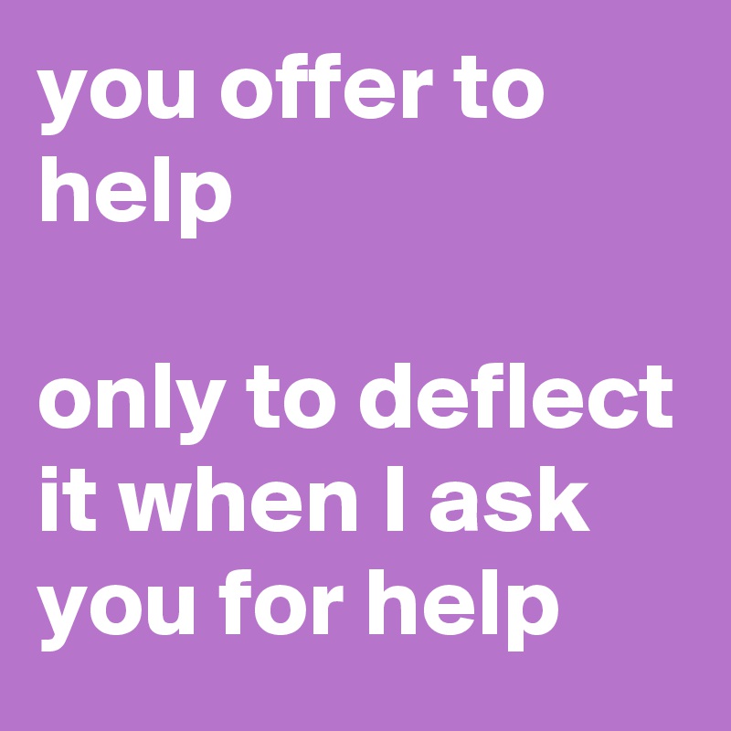 you offer to help

only to deflect it when I ask you for help