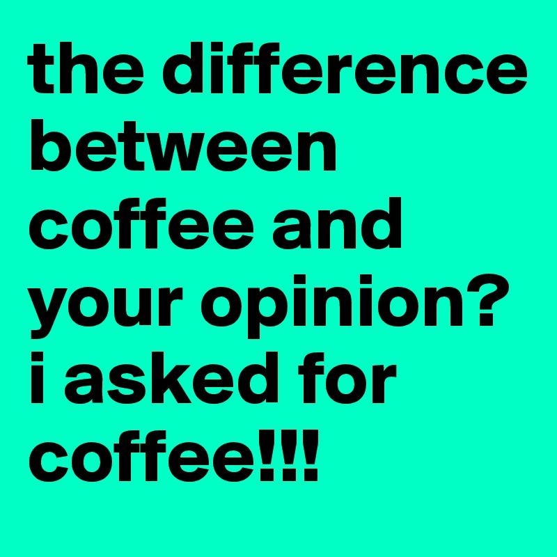the difference between coffee and your opinion? 
i asked for coffee!!!