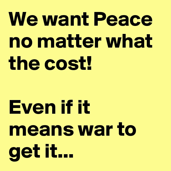 We want Peace no matter what the cost!  

Even if it means war to get it...