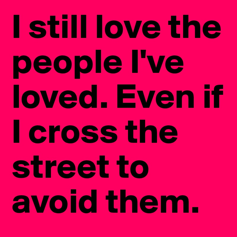 I still love the people I've loved. Even if I cross the street to avoid them.