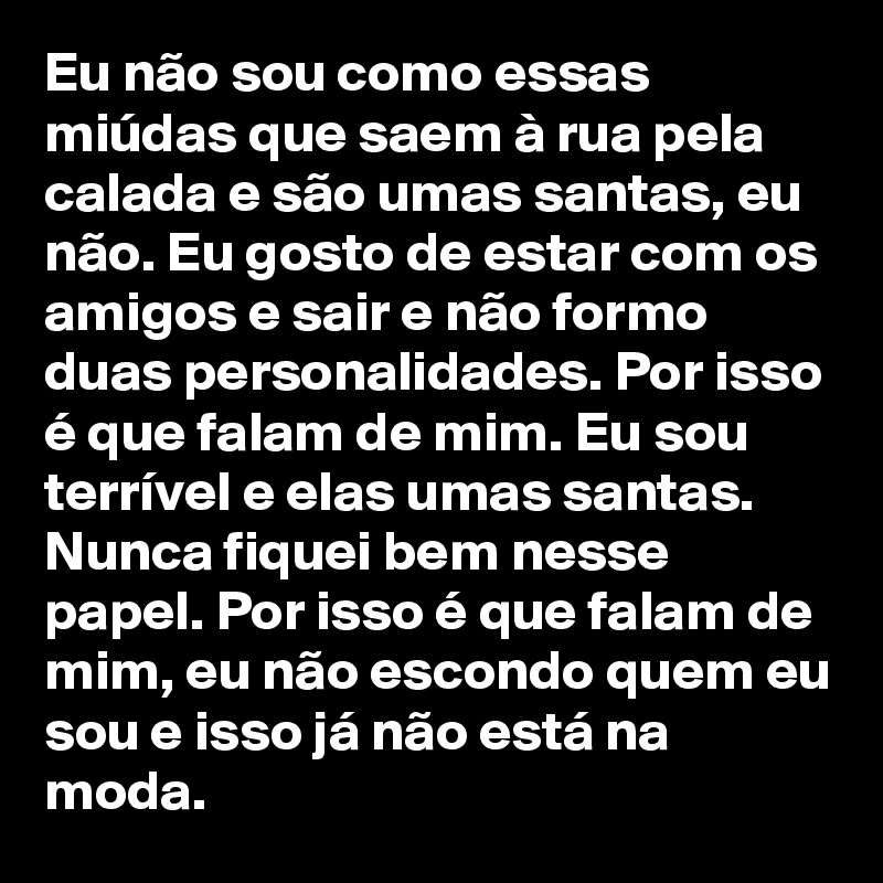 Eu não sou como essas miúdas que saem à rua pela calada e são umas santas, eu não. Eu gosto de estar com os amigos e sair e não formo duas personalidades. Por isso é que falam de mim. Eu sou terrível e elas umas santas. Nunca fiquei bem nesse papel. Por isso é que falam de mim, eu não escondo quem eu sou e isso já não está na moda. 