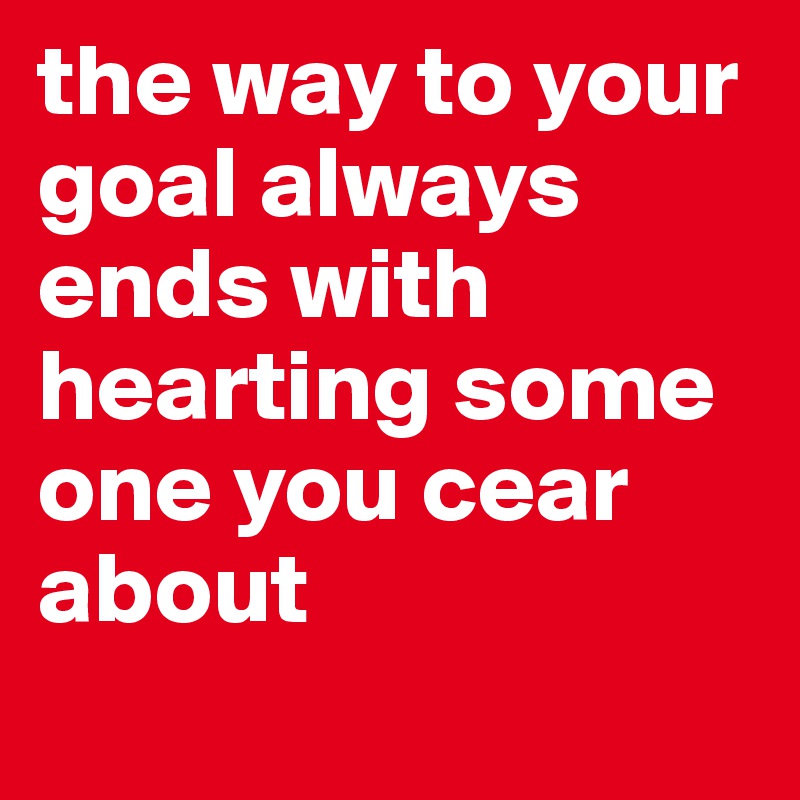 the way to your goal always ends with hearting some one you cear about
