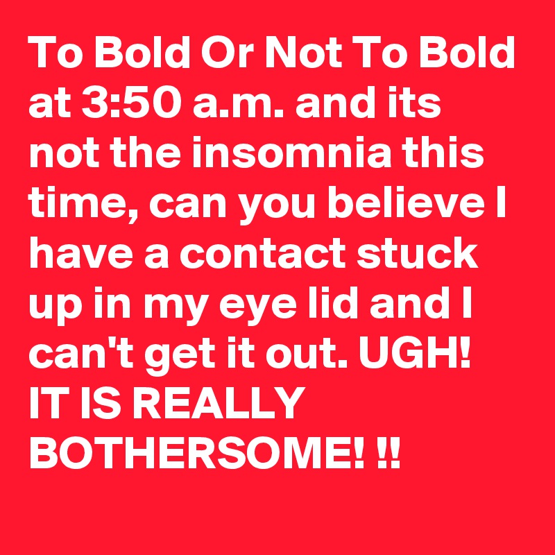 To Bold Or Not To Bold
at 3:50 a.m. and its
not the insomnia this time, can you believe I have a contact stuck up in my eye lid and I can't get it out. UGH! IT IS REALLY BOTHERSOME! !!