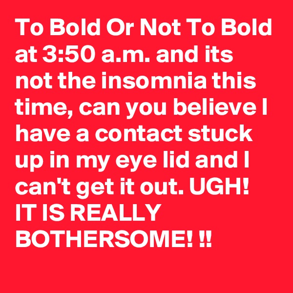 To Bold Or Not To Bold
at 3:50 a.m. and its
not the insomnia this time, can you believe I have a contact stuck up in my eye lid and I can't get it out. UGH! IT IS REALLY BOTHERSOME! !!
