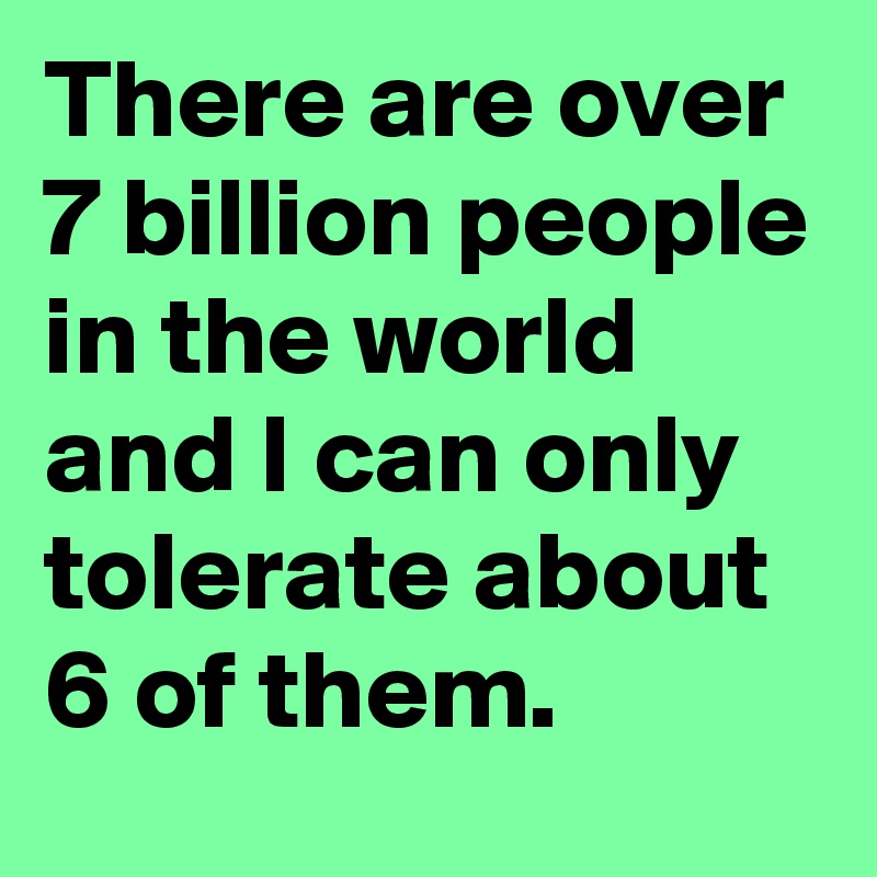 There are over 7 billion people in the world and I can only tolerate about 6 of them.