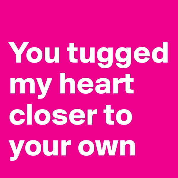 
You tugged my heart closer to your own