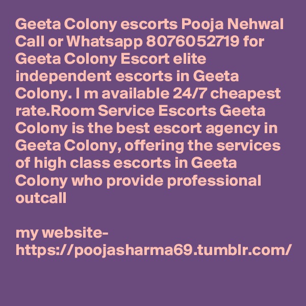 Geeta Colony escorts Pooja Nehwal Call or Whatsapp 8076052719 for Geeta Colony Escort elite independent escorts in Geeta Colony. I m available 24/7 cheapest rate.Room Service Escorts Geeta Colony is the best escort agency in Geeta Colony, offering the services of high class escorts in Geeta Colony who provide professional outcall 

my website- https://poojasharma69.tumblr.com/