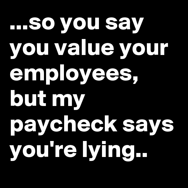 ...so you say you value your employees, but my paycheck says you're ...