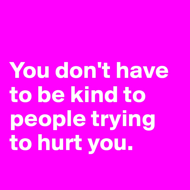 

You don't have to be kind to people trying to hurt you.
