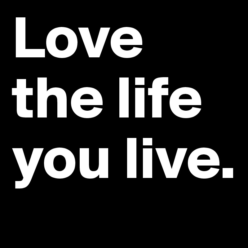 Love the life you live. 