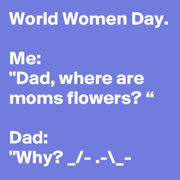 World Women Day.

Me:
"Dad, where are moms flowers? “

Dad:
"Why? _/- .-\_-